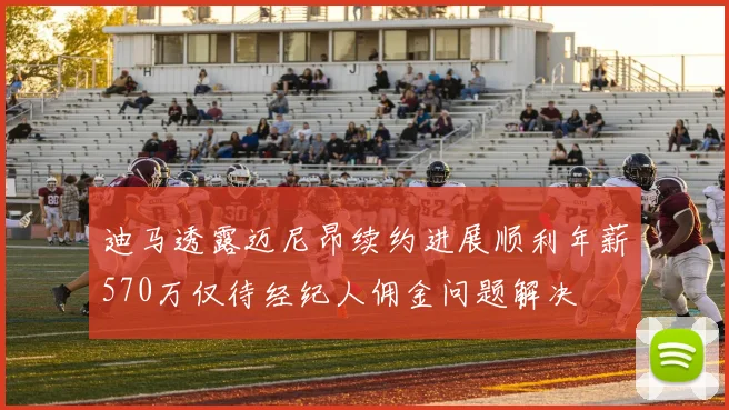 迪马透露迈尼昂续约进展顺利年薪570万仅待经纪人佣金问题解决