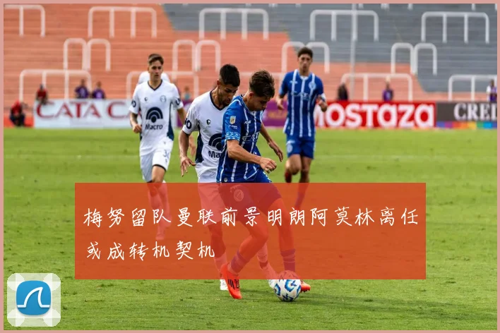 梅努留队曼联前景明朗阿莫林离任或成转机契机