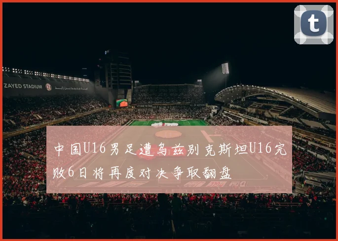 中国U16男足遭乌兹别克斯坦U16完败6日将再度对决争取翻盘