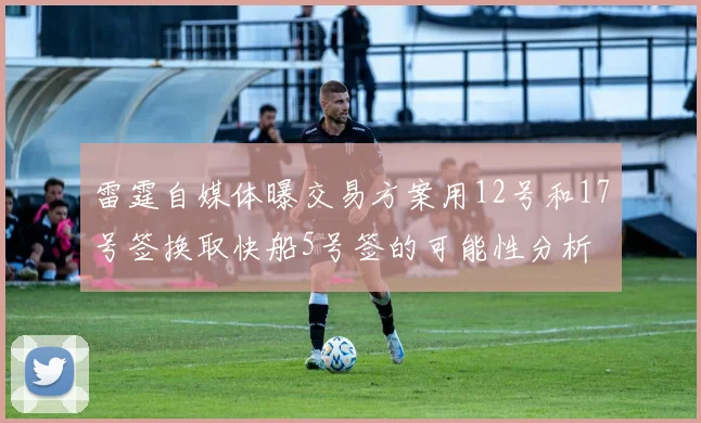 雷霆自媒体曝交易方案用12号和17号签换取快船5号签的可能性分析