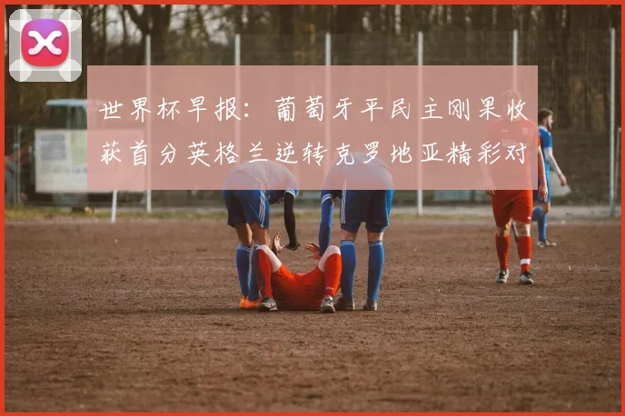 世界杯早报：葡萄牙平民主刚果收获首分英格兰逆转克罗地亚精彩对决