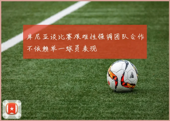 库尼亚谈比赛艰难性强调团队合作不依赖单一球员表现
