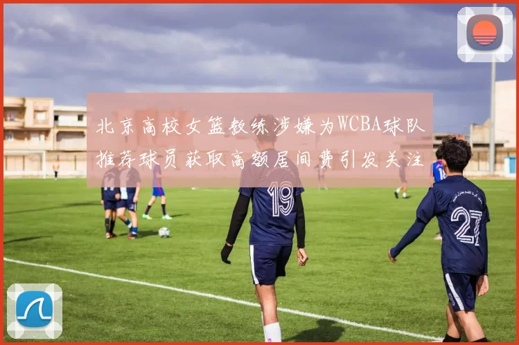 北京高校女篮教练涉嫌为WCBA球队推荐球员获取高额居间费引发关注