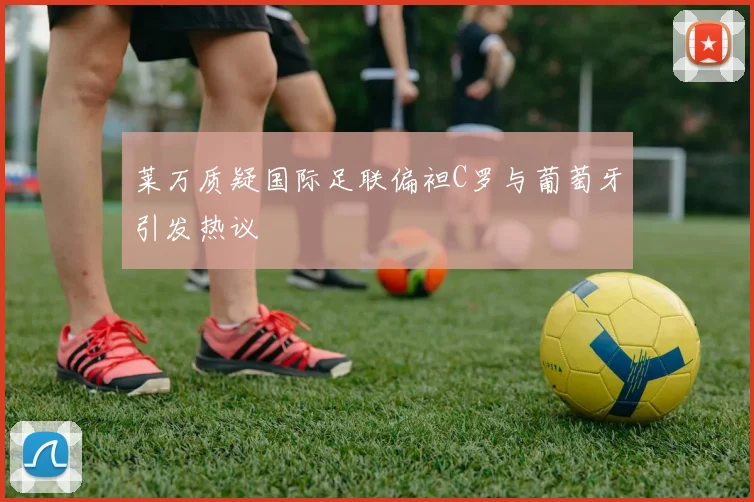 莱万质疑国际足联偏袒C罗与葡萄牙引发热议
