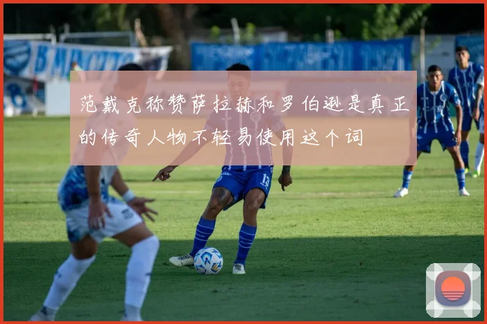范戴克称赞萨拉赫和罗伯逊是真正的传奇人物不轻易使用这个词