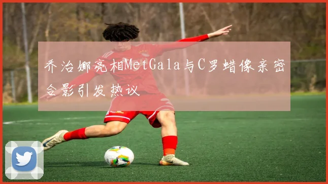 乔治娜亮相MetGala与C罗蜡像亲密合影引发热议