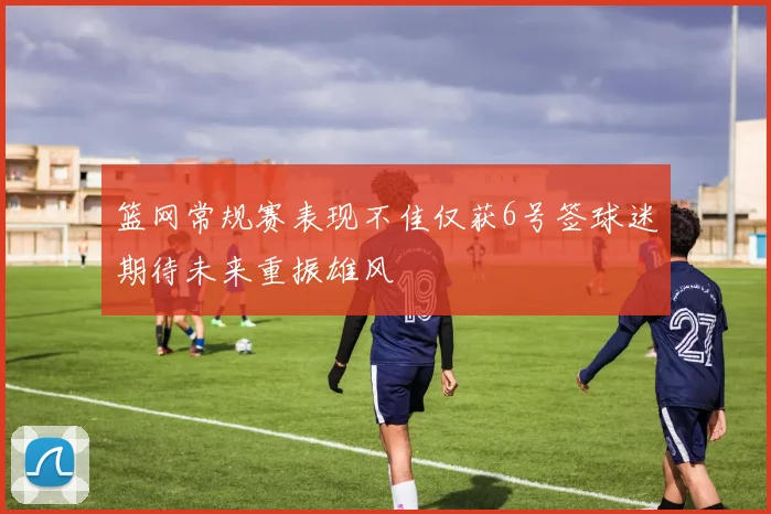 篮网常规赛表现不佳仅获6号签球迷期待未来重振雄风