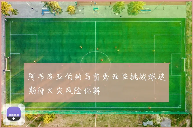 阿韦洛亚伯纳乌首秀面临挑战球迷期待火灾风险化解