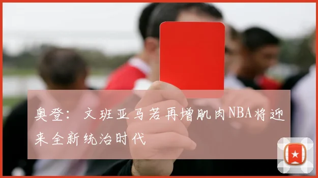 奥登：文班亚马若再增肌肉NBA将迎来全新统治时代