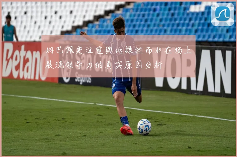 姆巴佩更注重舆论操控而非在场上展现领导力的真实原因分析