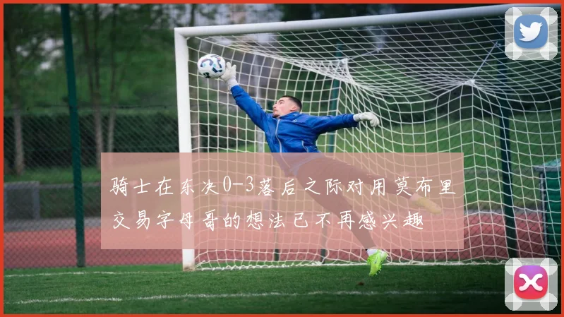 骑士在东决0-3落后之际对用莫布里交易字母哥的想法已不再感兴趣