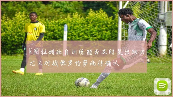 K图拉姆独自训练能否及时复出助力尤文对战佛罗伦萨尚待确认