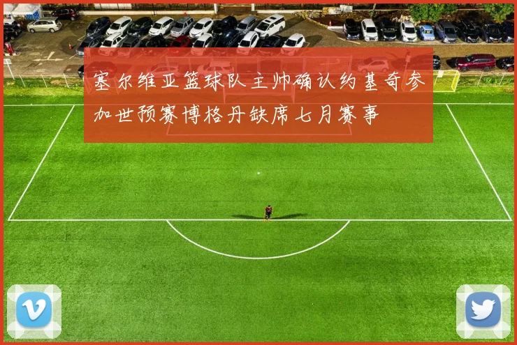 塞尔维亚篮球队主帅确认约基奇参加世预赛博格丹缺席七月赛事