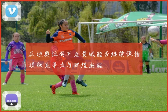 瓜迪奥拉离开后曼城能否继续保持顶级竞争力与辉煌成就