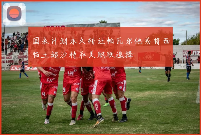 国米计划永久转让帕瓦尔他或将面临土超沙特和美职联选择