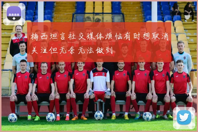 梅西坦言社交媒体烦恼有时想取消关注但无奈无法做到