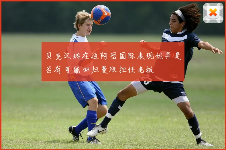 贝克汉姆在迈阿密国际表现优异是否有可能回归曼联担任老板