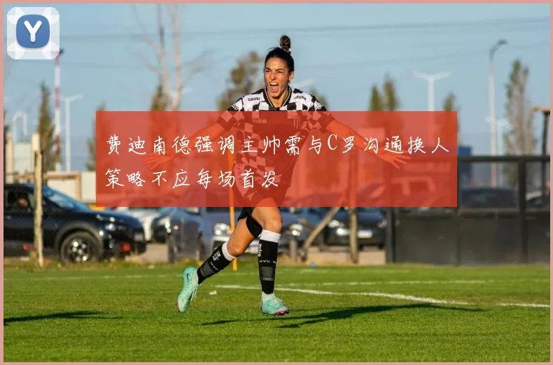 费迪南德强调主帅需与C罗沟通换人策略不应每场首发