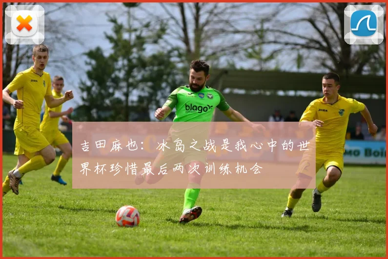 吉田麻也：冰岛之战是我心中的世界杯珍惜最后两次训练机会