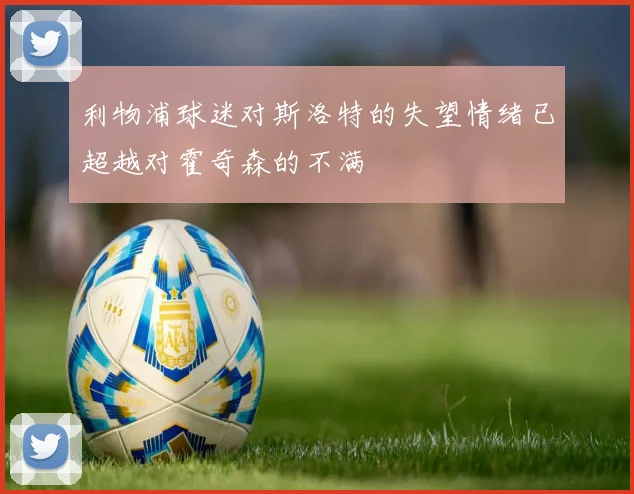 利物浦球迷对斯洛特的失望情绪已超越对霍奇森的不满