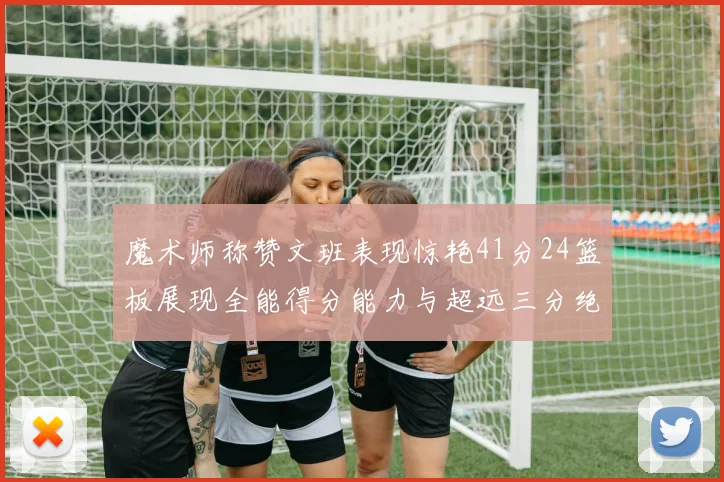 魔术师称赞文班表现惊艳41分24篮板展现全能得分能力与超远三分绝技