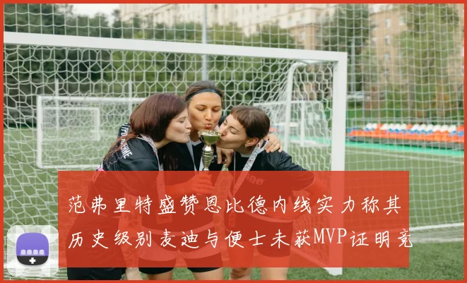 范弗里特盛赞恩比德内线实力称其历史级别麦迪与便士未获MVP证明竞争激烈