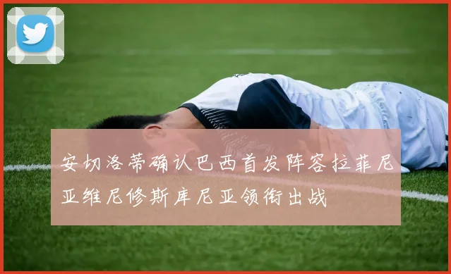 安切洛蒂确认巴西首发阵容拉菲尼亚维尼修斯库尼亚领衔出战