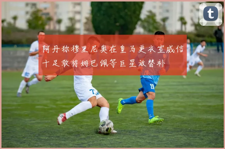 阿丹称穆里尼奥在皇马更衣室威信十足敢将姆巴佩等巨星放替补