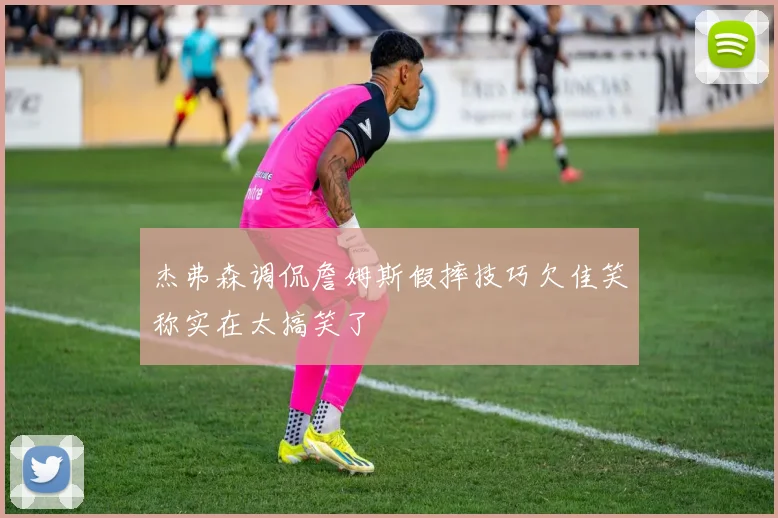 杰弗森调侃詹姆斯假摔技巧欠佳笑称实在太搞笑了